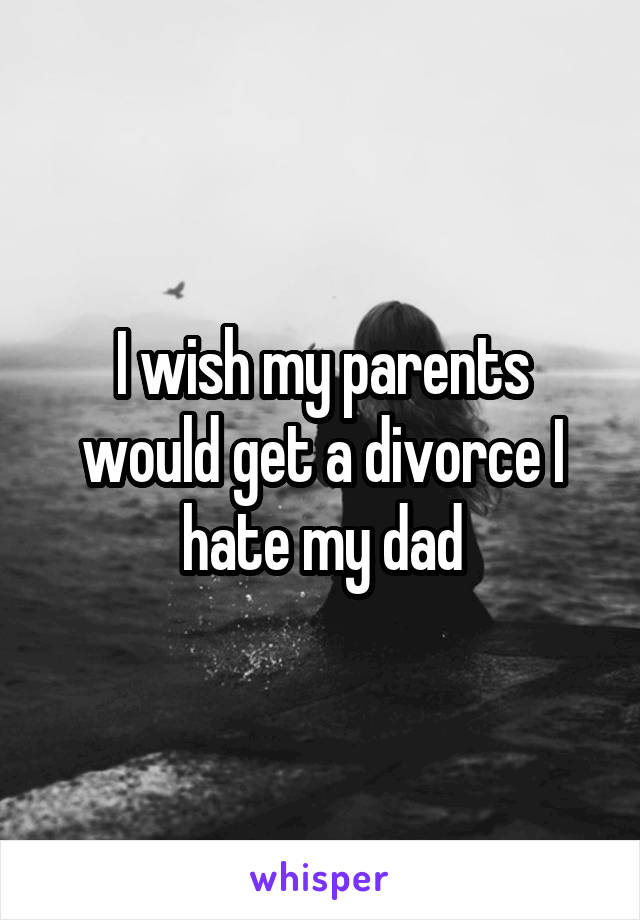 I wish my parents would get a divorce I hate my dad