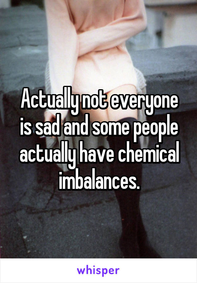 Actually not everyone is sad and some people actually have chemical imbalances.