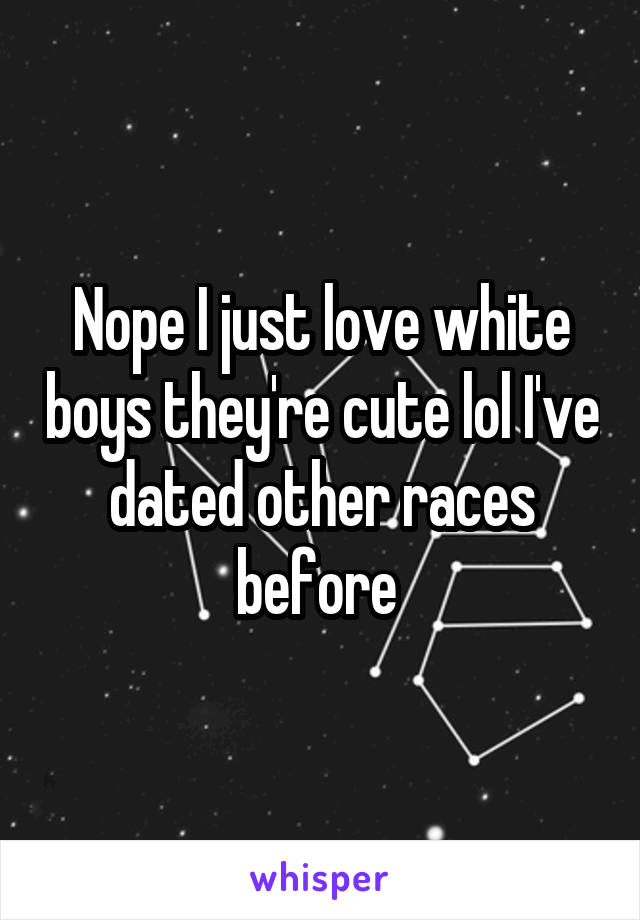 Nope I just love white boys they're cute lol I've dated other races before 
