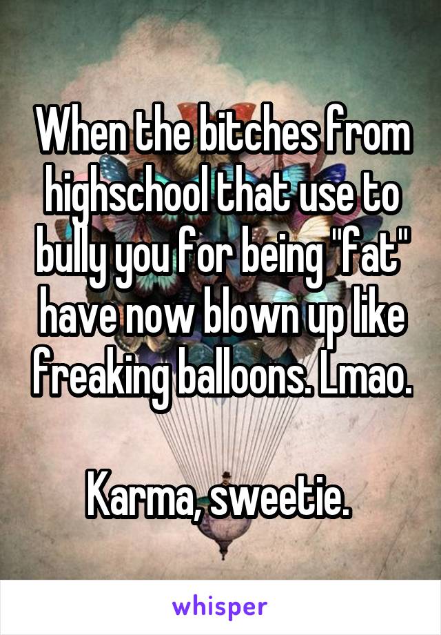 When the bitches from highschool that use to bully you for being "fat" have now blown up like freaking balloons. Lmao. 
Karma, sweetie. 