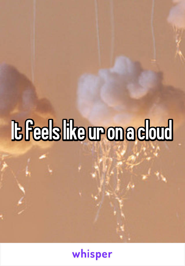 It feels like ur on a cloud 