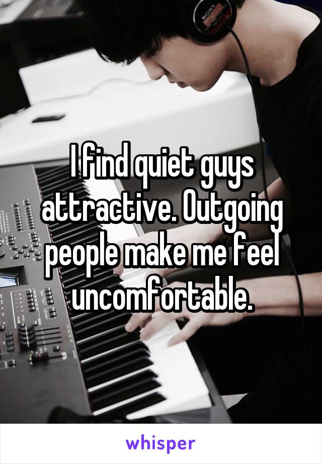 I find quiet guys attractive. Outgoing people make me feel uncomfortable.
