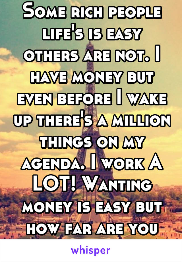 Some rich people life's is easy others are not. I have money but even before I wake up there's a million things on my agenda. I work A LOT! Wanting money is easy but how far are you willing to go? 