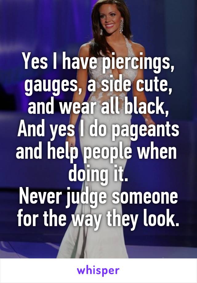 Yes I have piercings, gauges, a side cute, and wear all black, And yes I do pageants and help people when 
doing it.
Never judge someone for the way they look.