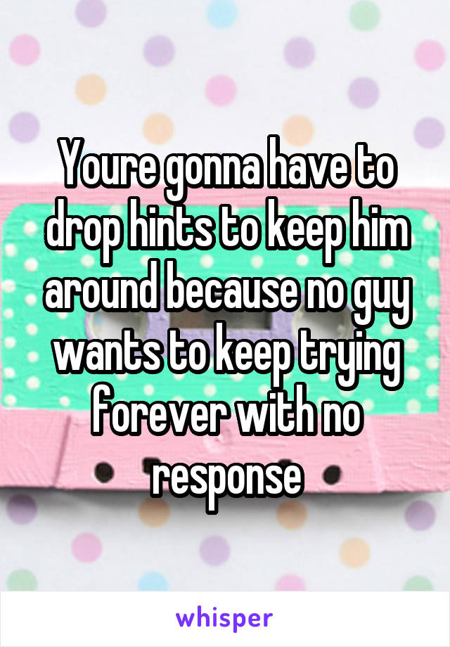 Youre gonna have to drop hints to keep him around because no guy wants to keep trying forever with no response