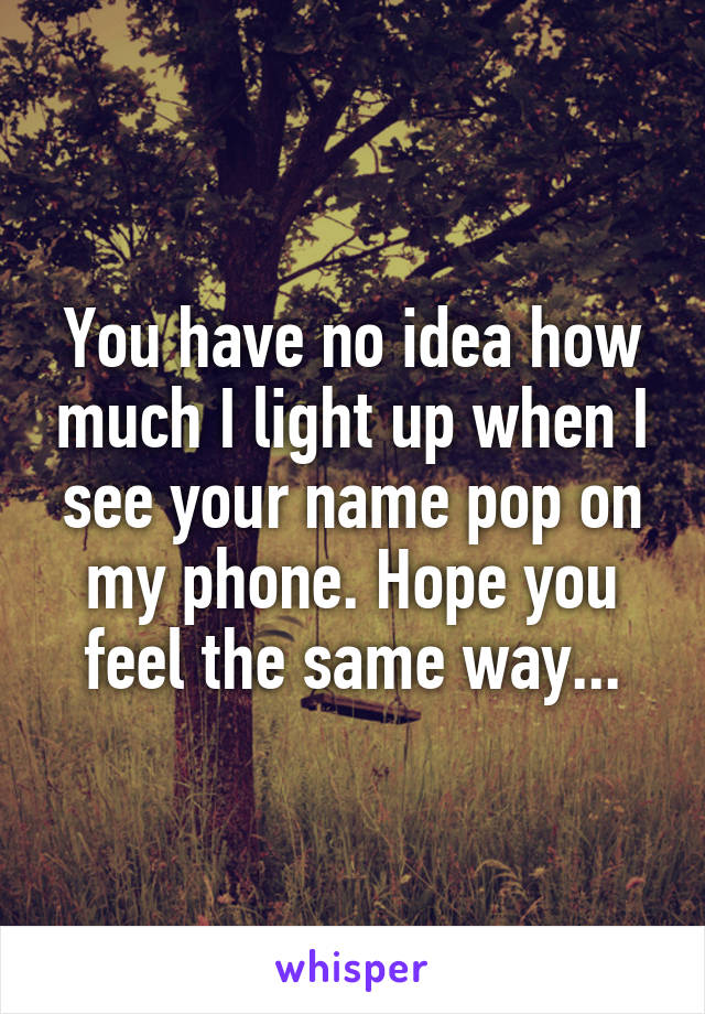 You have no idea how much I light up when I see your name pop on my phone. Hope you feel the same way...