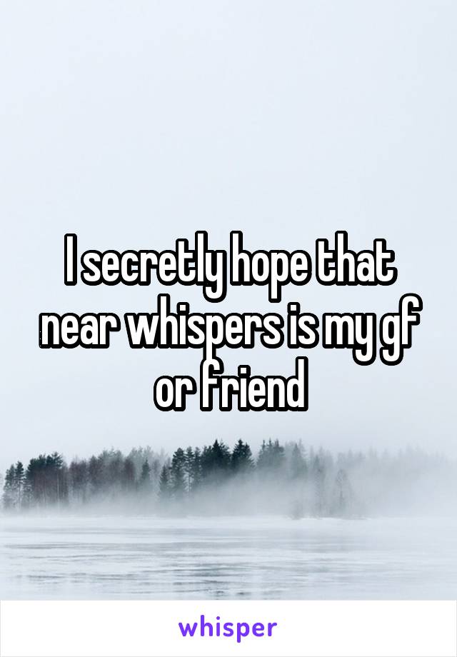 I secretly hope that near whispers is my gf or friend