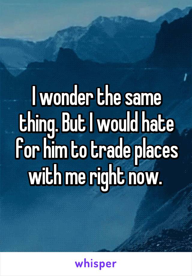 I wonder the same thing. But I would hate for him to trade places with me right now. 