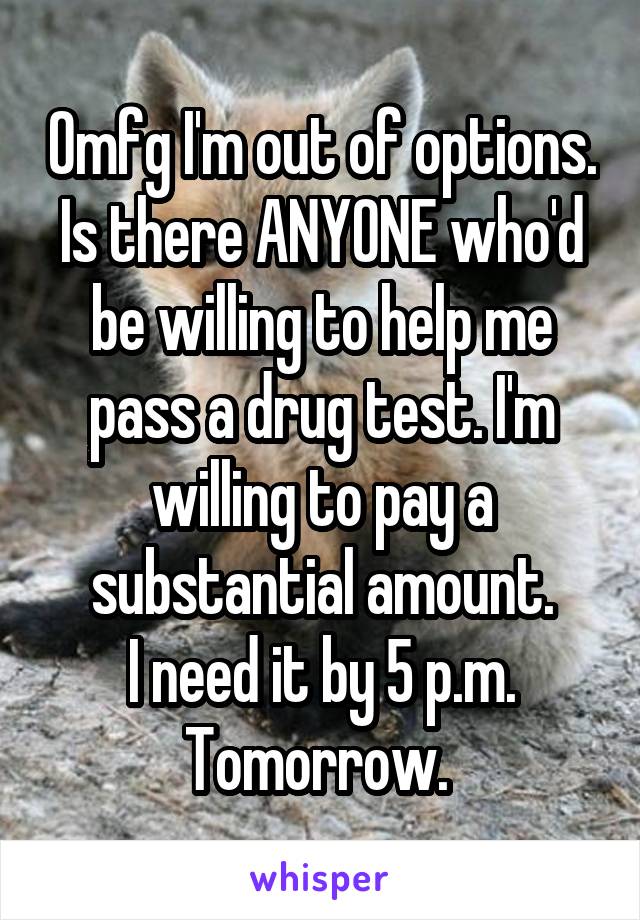 Omfg I'm out of options. Is there ANYONE who'd be willing to help me pass a drug test. I'm willing to pay a substantial amount.
I need it by 5 p.m. Tomorrow. 