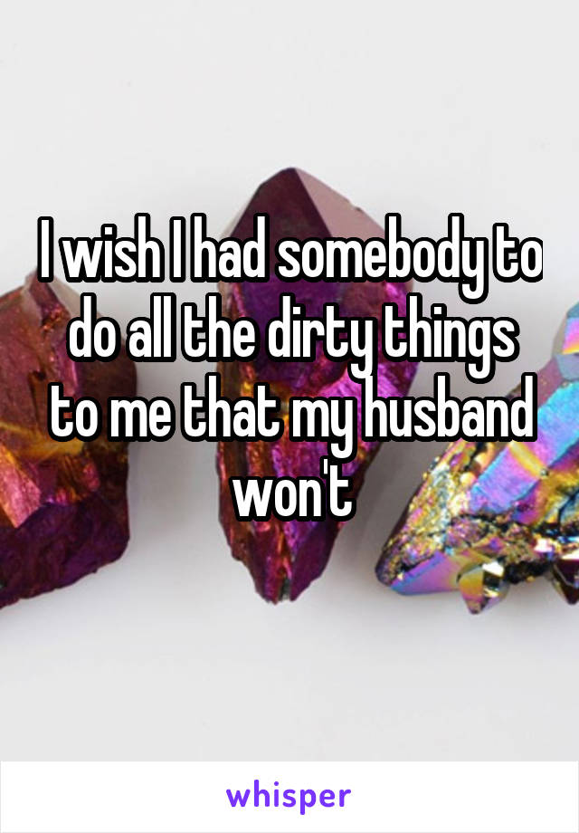 I wish I had somebody to do all the dirty things to me that my husband won't

