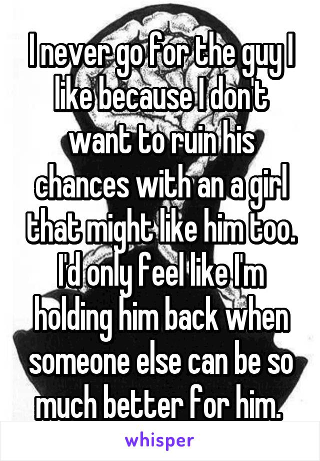 I never go for the guy I like because I don't want to ruin his chances with an a girl that might like him too. I'd only feel like I'm holding him back when someone else can be so much better for him. 