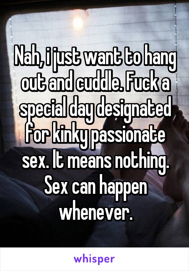 Nah, i just want to hang out and cuddle. Fuck a special day designated for kinky passionate sex. It means nothing. Sex can happen whenever.