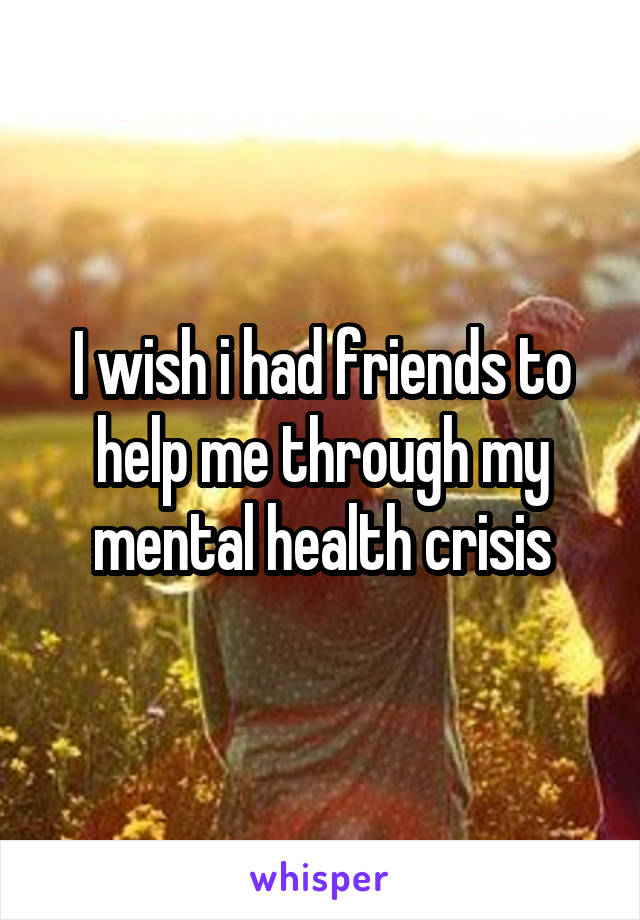 I wish i had friends to help me through my mental health crisis