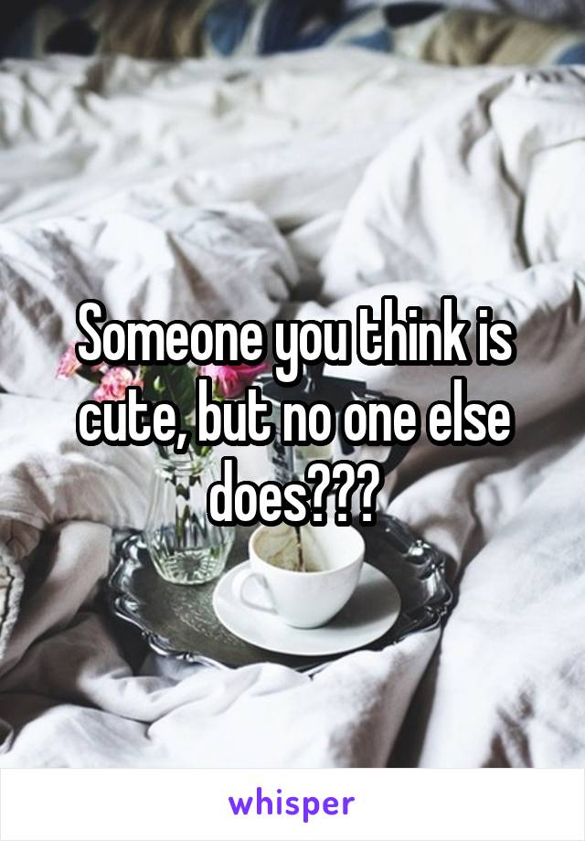 Someone you think is cute, but no one else does???