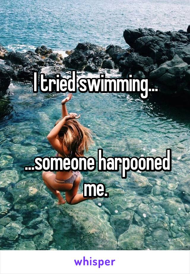 I tried swimming...


 ...someone harpooned me.