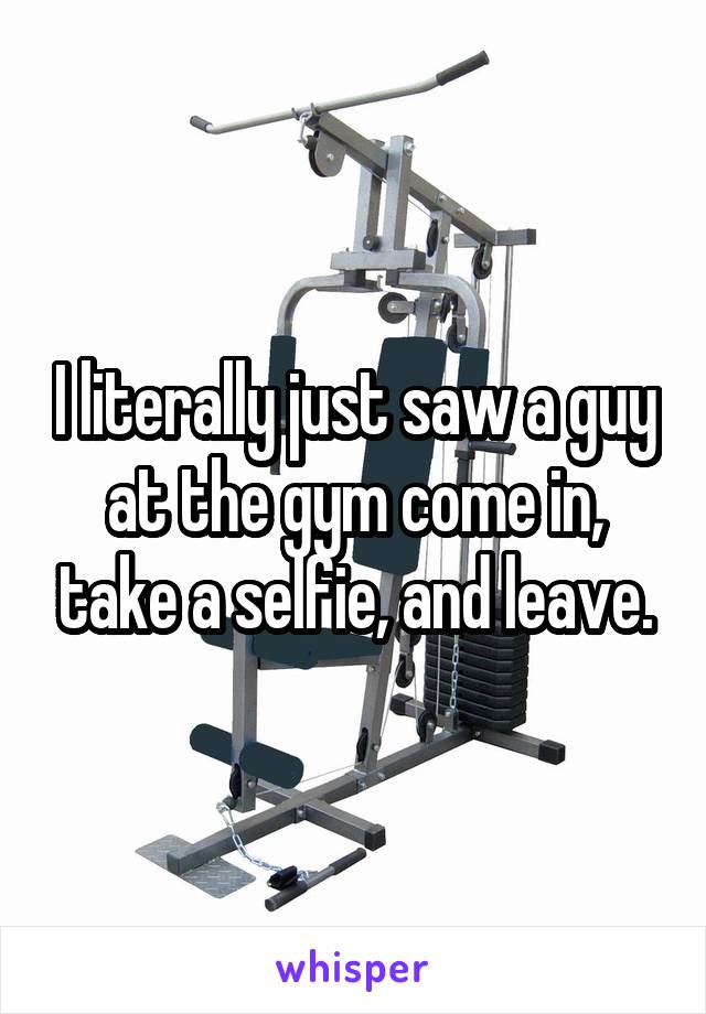 I literally just saw a guy at the gym come in, take a selfie, and leave.