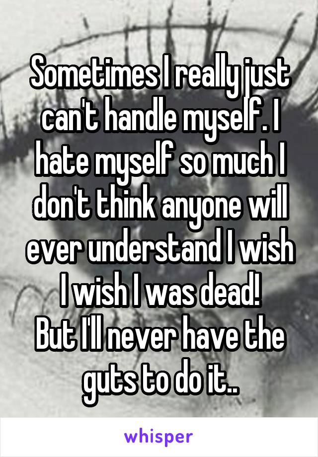 Sometimes I really just can't handle myself. I hate myself so much I don't think anyone will ever understand I wish I wish I was dead!
But I'll never have the guts to do it..