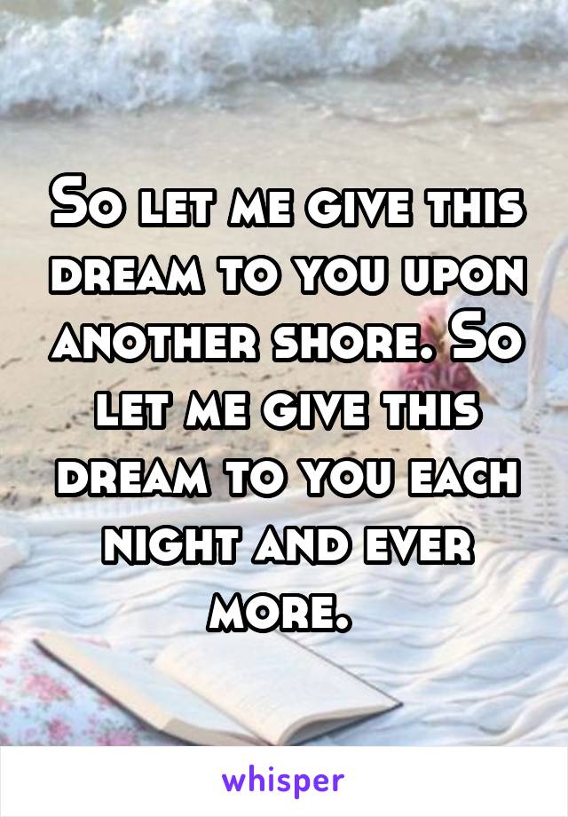 So let me give this dream to you upon another shore. So let me give this dream to you each night and ever more. 