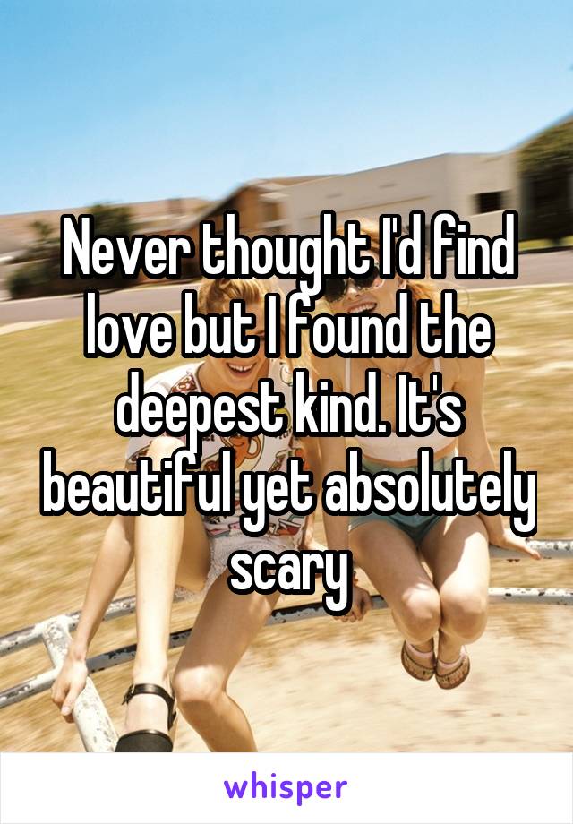 Never thought I'd find love but I found the deepest kind. It's beautiful yet absolutely scary
