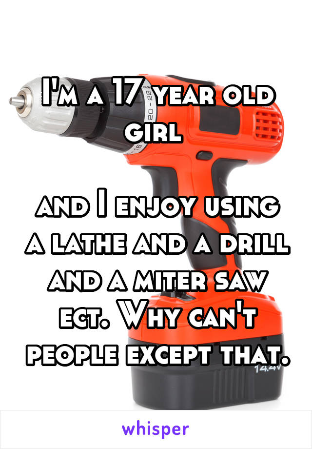 I'm a 17 year old girl 

and I enjoy using a lathe and a drill and a miter saw ect. Why can't people except that.
