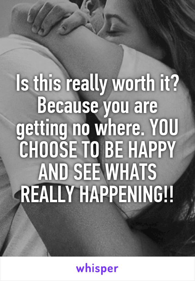 Is this really worth it? Because you are getting no where. YOU CHOOSE TO BE HAPPY AND SEE WHATS REALLY HAPPENING!!