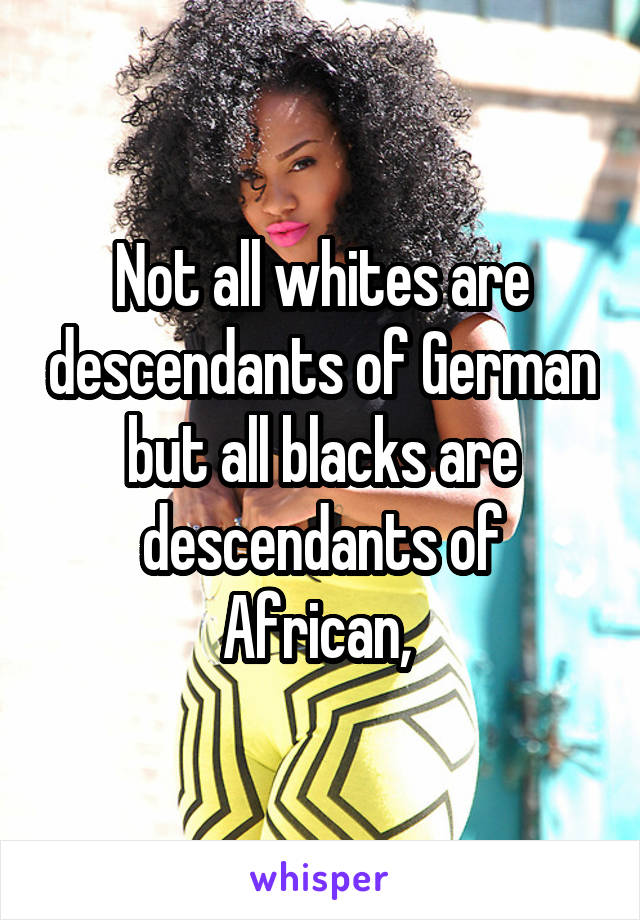 Not all whites are descendants of German but all blacks are descendants of African, 