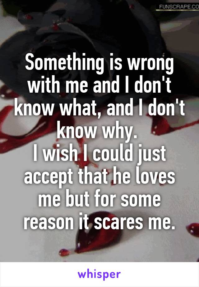 Something is wrong with me and I don't know what, and I don't know why. 
I wish I could just accept that he loves me but for some reason it scares me.