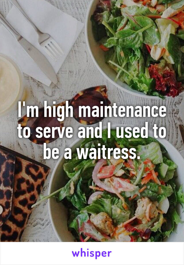 I'm high maintenance to serve and I used to be a waitress.