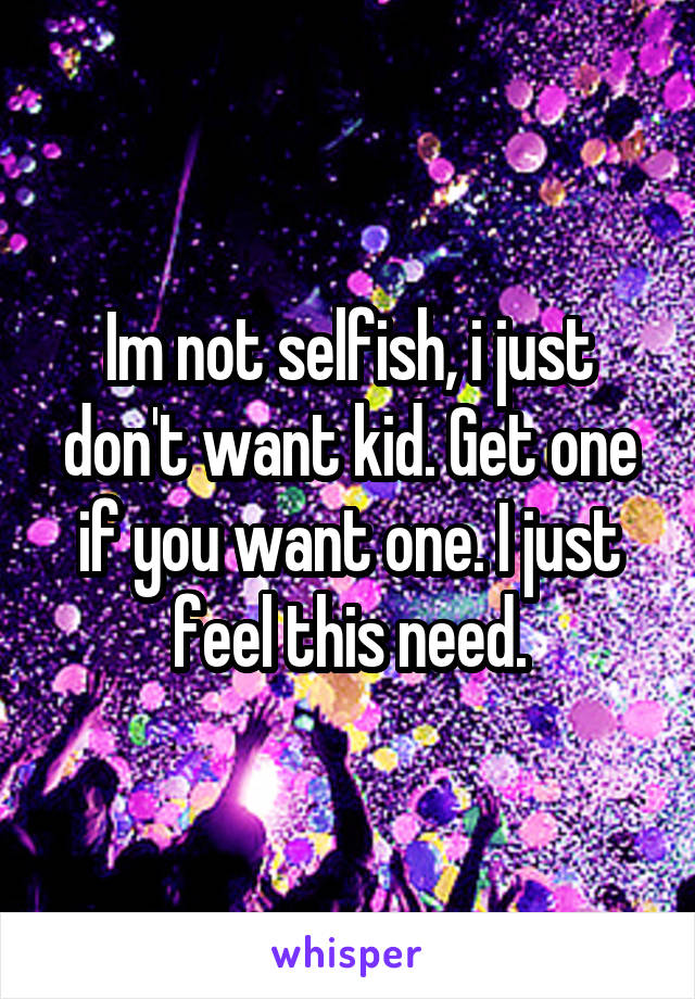 Im not selfish, i just don't want kid. Get one if you want one. I just feel this need.