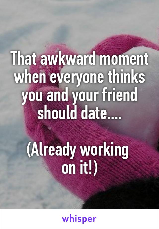 That awkward moment when everyone thinks you and your friend should date....

(Already working 
on it!)