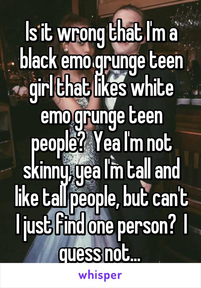 Is it wrong that I'm a black emo grunge teen girl that likes white emo grunge teen people?  Yea I'm not skinny, yea I'm tall and like tall people, but can't I just find one person?  I guess not... 