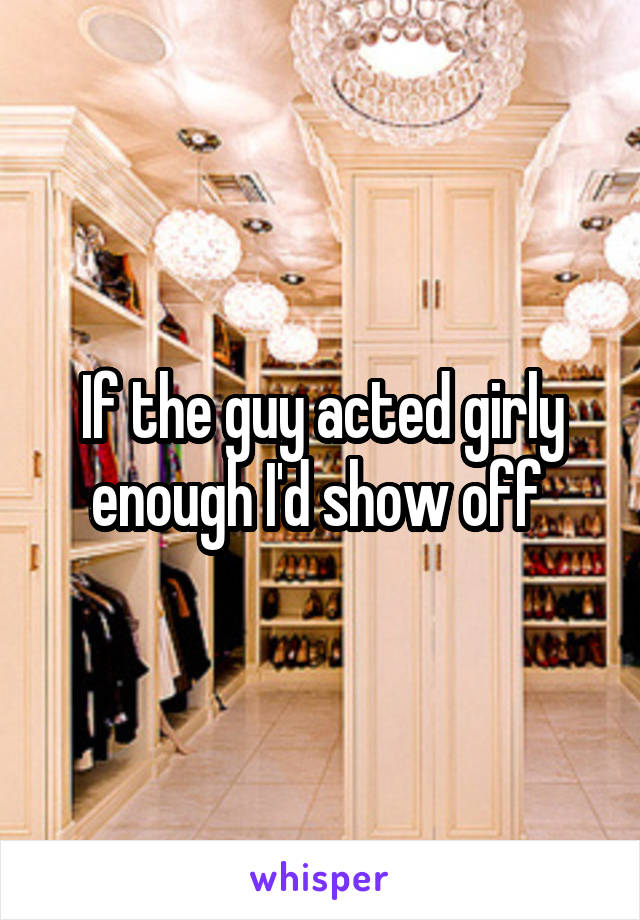 If the guy acted girly enough I'd show off 