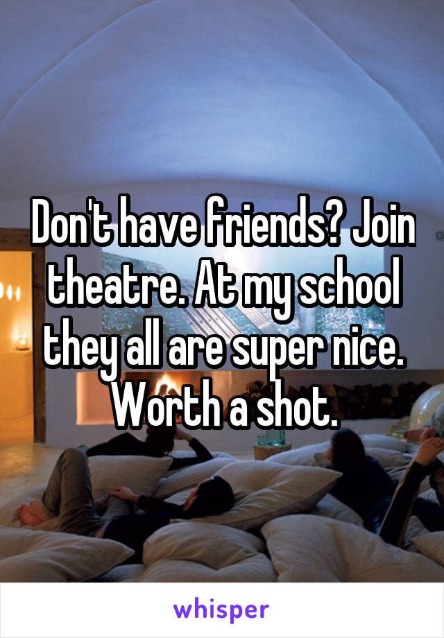 Don't have friends? Join theatre. At my school they all are super nice. Worth a shot.