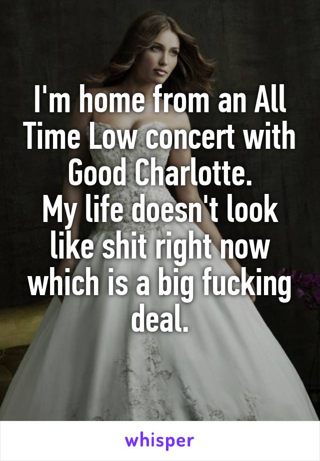 I'm home from an All Time Low concert with Good Charlotte.
My life doesn't look like shit right now which is a big fucking deal.
