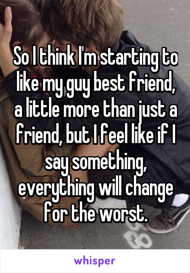 So I think I'm starting to like my guy best friend, a little more than just a friend, but I feel like if I say something, everything will change for the worst.