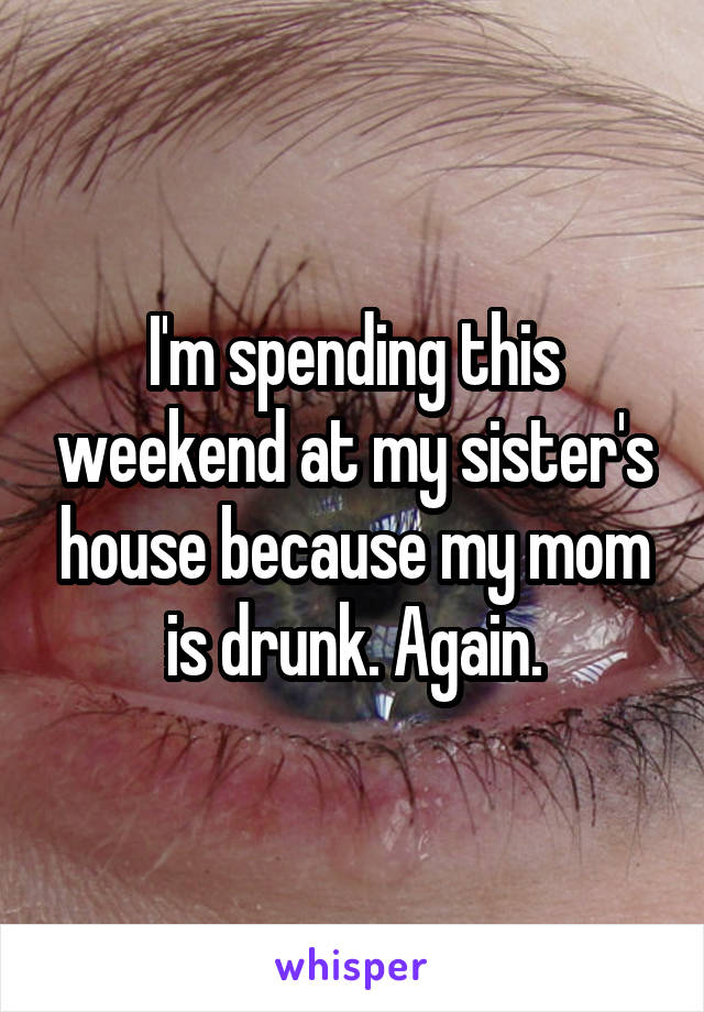 I'm spending this weekend at my sister's house because my mom is drunk. Again.