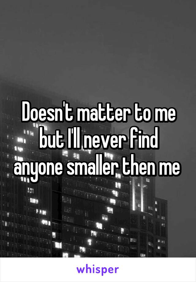 Doesn't matter to me but I'll never find anyone smaller then me 