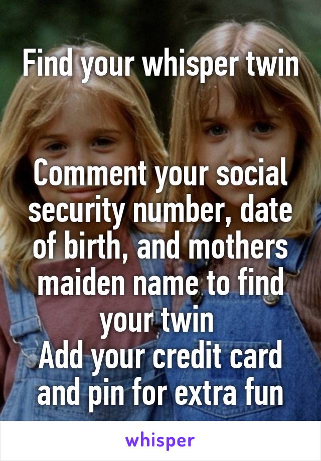 Find your whisper twin 

Comment your social security number, date of birth, and mothers maiden name to find your twin 
Add your credit card and pin for extra fun