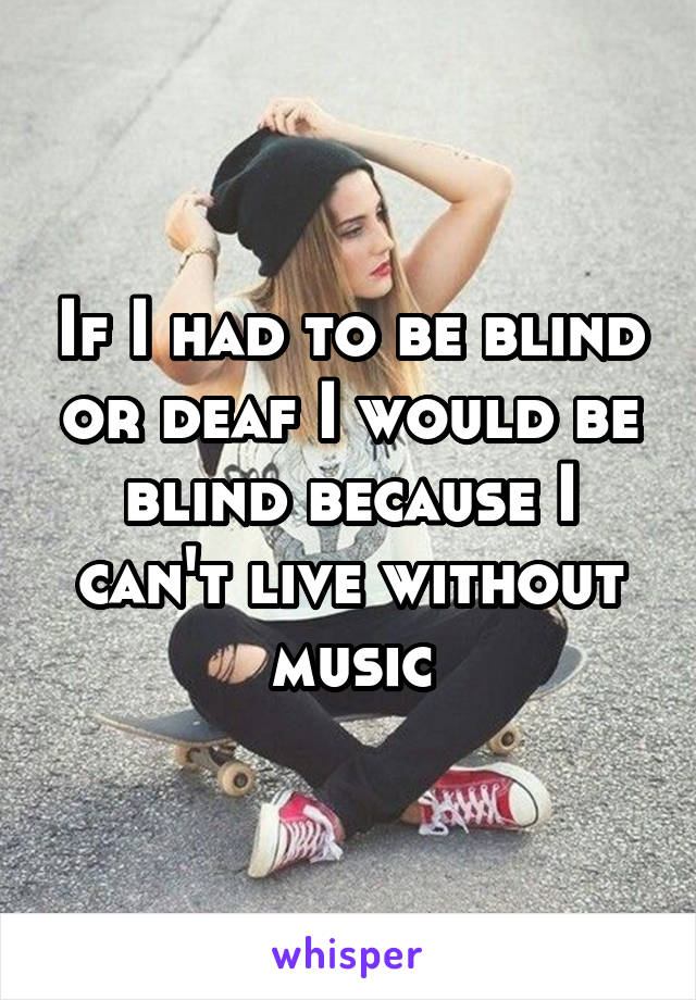 If I had to be blind or deaf I would be blind because I can't live without music