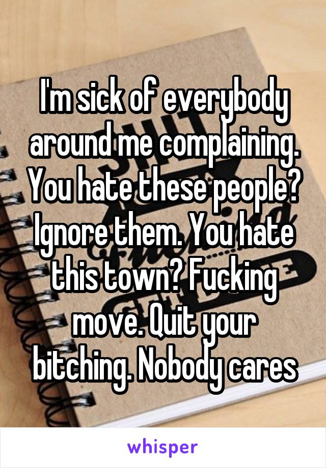I'm sick of everybody around me complaining. You hate these people? Ignore them. You hate this town? Fucking move. Quit your bitching. Nobody cares