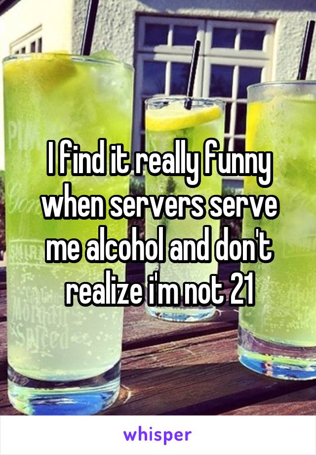 I find it really funny when servers serve me alcohol and don't realize i'm not 21