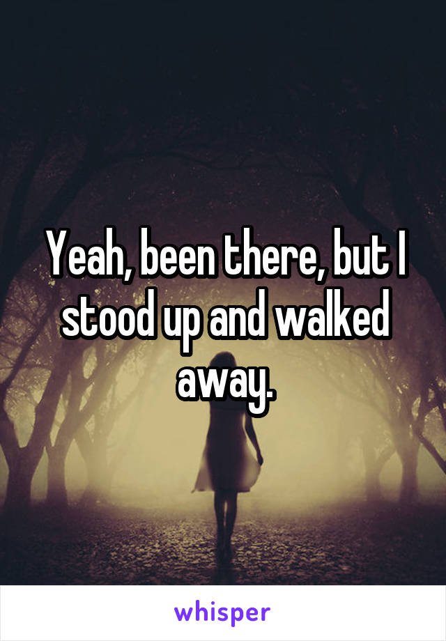 Yeah, been there, but I stood up and walked away.
