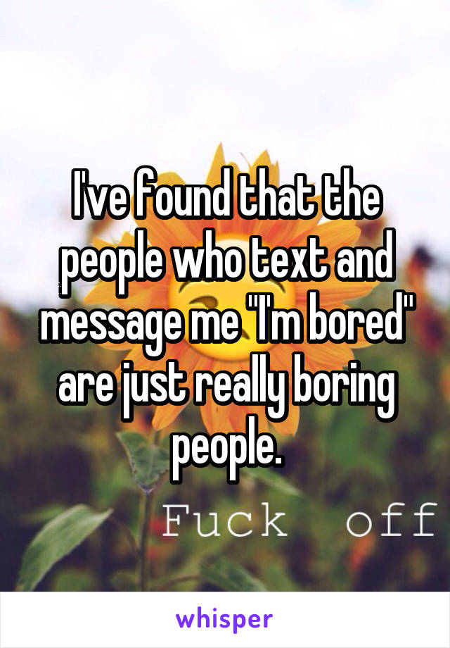 I've found that the people who text and message me "I'm bored" are just really boring people.