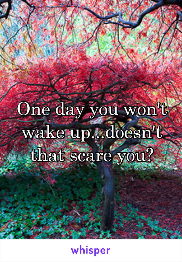 One day you won't wake up...doesn't that scare you?