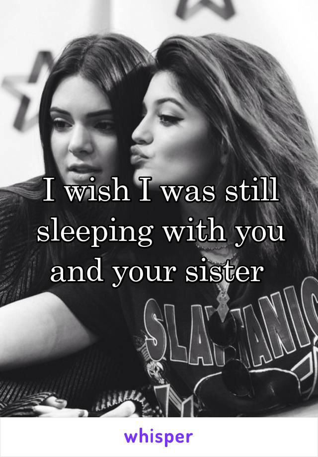 I wish I was still sleeping with you and your sister 