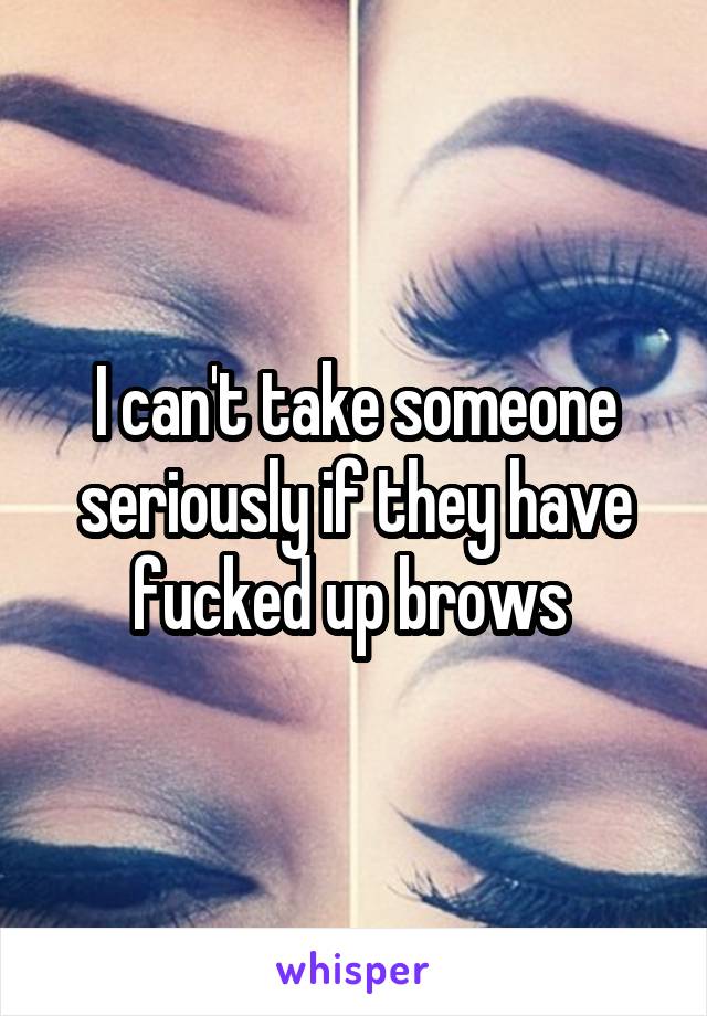 I can't take someone seriously if they have fucked up brows 