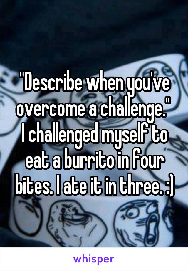 "Describe when you've overcome a challenge." 
I challenged myself to eat a burrito in four bites. I ate it in three. :)