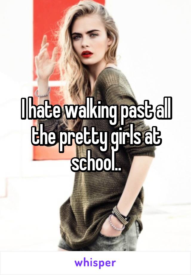 I hate walking past all the pretty girls at school..