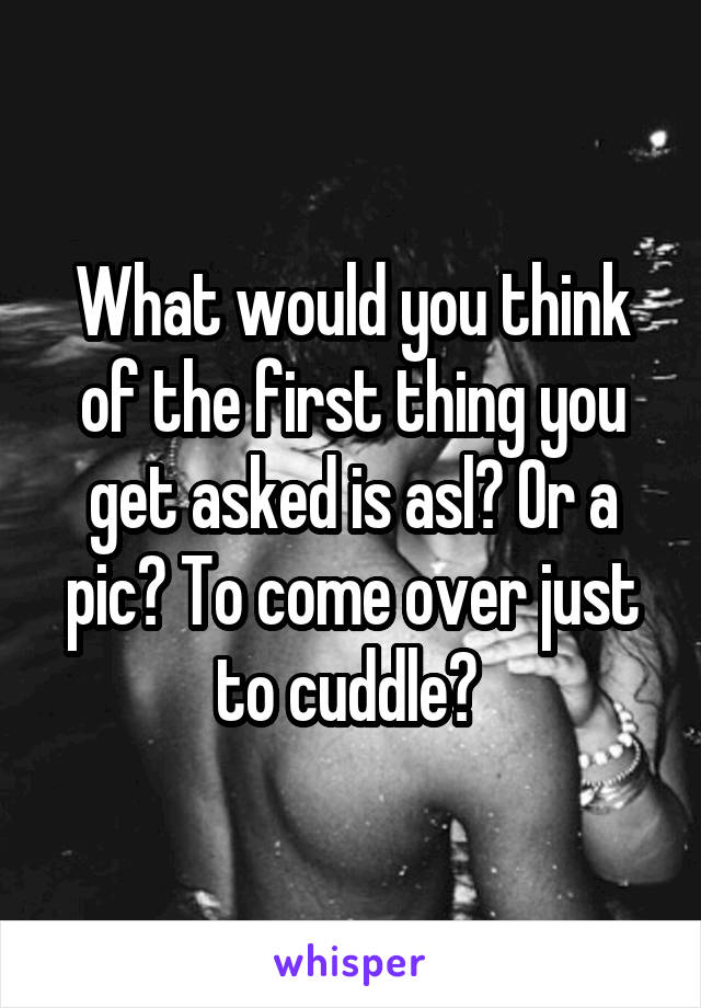 What would you think of the first thing you get asked is asl? Or a pic? To come over just to cuddle? 