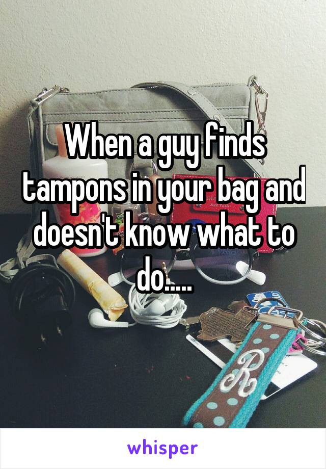 When a guy finds tampons in your bag and doesn't know what to do.....

